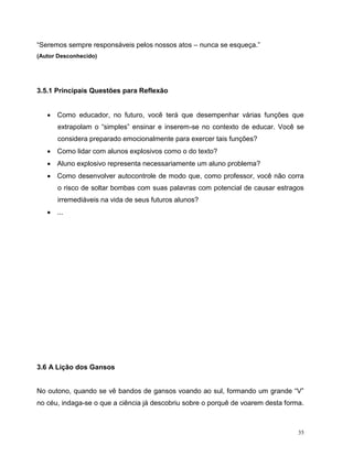 35
“Seremos sempre responsáveis pelos nossos atos – nunca se esqueça.”
(Autor Desconhecido)
3.5.1 Principais Questões para Reflexão
 Como educador, no futuro, você terá que desempenhar várias funções que
extrapolam o “simples” ensinar e inserem-se no contexto de educar. Você se
considera preparado emocionalmente para exercer tais funções?
 Como lidar com alunos explosivos como o do texto?
 Aluno explosivo representa necessariamente um aluno problema?
 Como desenvolver autocontrole de modo que, como professor, você não corra
o risco de soltar bombas com suas palavras com potencial de causar estragos
irremediáveis na vida de seus futuros alunos?
 ...
3.6 A Lição dos Gansos
No outono, quando se vê bandos de gansos voando ao sul, formando um grande “V”
no céu, indaga-se o que a ciência já descobriu sobre o porquê de voarem desta forma.
 