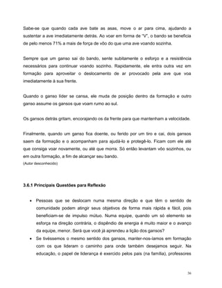 36
Sabe-se que quando cada ave bate as asas, move o ar para cima, ajudando a
sustentar a ave imediatamente detrás. Ao voar em forma de “V”, o bando se beneficia
de pelo menos 71% a mais de força de vôo do que uma ave voando sozinha.
Sempre que um ganso sai do bando, sente subitamente o esforço e a resistência
necessários para continuar voando sozinho. Rapidamente, ele entra outra vez em
formação para aproveitar o deslocamento de ar provocado pela ave que voa
imediatamente à sua frente.
Quando o ganso líder se cansa, ele muda de posição dentro da formação e outro
ganso assume os gansos que voam rumo ao sul.
Os gansos detrás gritam, encorajando os da frente para que mantenham a velocidade.
Finalmente, quando um ganso fica doente, ou ferido por um tiro e cai, dois gansos
saem da formação e o acompanham para ajudá-lo e protegê-lo. Ficam com ele até
que consiga voar novamente, ou até que morra. Só então levantam vôo sozinhos, ou
em outra formação, a fim de alcançar seu bando.
(Autor desconhecido)
3.6.1 Principais Questões para Reflexão
 Pessoas que se deslocam numa mesma direção e que têm o sentido de
comunidade podem atingir seus objetivos de forma mais rápida e fácil, pois
beneficiam-se de impulso mútuo. Numa equipe, quando um só elemento se
esforça na direção contrária, o dispêndio de energia é muito maior e o avanço
da equipe, menor. Será que você já aprendeu a lição dos gansos?
 Se tivéssemos o mesmo sentido dos gansos, manter-nos-íamos em formação
com os que lideram o caminho para onde também desejamos seguir. Na
educação, o papel de liderança é exercido pelos pais (na família), professores
 