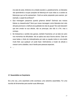 37
(na sala de aula), diretores (na unidade escolar) e, gradativamente, os liderados
vão aprendendo a ocupar posições de liderança em suas vidas ou a aceitar as
lideranças que se lhe apresentam. Você se sente preparado para exercer, por
exemplo, o papel de professor?
 Que mensagem passamos quando gritamos detrás? Estímulo aos nossos
líderes ou desestímulos? Será que nossa mensagem como liderados tem sido
útil para promover a melhoria da qualidade de vida do grupo? Se você descobrir
que tem errado na sua atitude, não se preocupe...isto não é o fim, mas o
começo.
 Se tivéssemos o sentido dos gansos, também ficaríamos um ao lado do outro
nos momentos de dificuldade. Isto se aplica aos seus futuros alunos. Colar em
suas testas o rótulo de indisciplinados por este ou aquele motivo é uma tarefa
muito fácil, que qualquer um pode fazer. Estimulá-los a mudar de atitude e
crescer como cidadãos, isso é tarefa para pessoas especiais.
 ...
3.7 Assembléia na Carpintaria
Era uma vez...uma carpintaria onde aconteceu uma estranha assembléia. Foi uma
reunião de ferramentas para acertar suas diferenças.
 