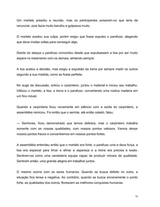 38
Um martelo presidiu a reunião, mas os participantes avisaram-no que teria de
renunciar, pois fazia muito barulho e golpeava muito.
O martelo aceitou sua culpa, porém exigiu que fosse expulso o parafuso, alegando
que dava muitas voltas para conseguir algo.
Diante do ataque o parafuso concordou desde que expulsassem a lixa por ser muito
áspera no tratamento com os demais, atritando sempre.
A lixa acatou a decisão, mas exigiu a expulsão da trena por sempre medir os outros
segundo a sua medida, como se fosse perfeita.
No auge da discussão, entrou o carpinteiro, juntou o material e iniciou seu trabalho.
Utilizou o martelo, a lixa, a trena e o parafuso, convertendo uma rústica madeira em
um fino móvel.
Quando a carpintaria ficou novamente em silêncio com a saída do carpinteiro, a
assembléia reiniciou. Foi então que o serrote, até então calado, falou:
— Senhores, ficou demonstrado que temos defeitos, mas o carpinteiro trabalha
somente com as nossas qualidades, com nossos pontos valiosos. Vamos deixar
nossos pontos fracos e concentremos em nossos pontos fortes.
A assembléia entendeu então que o martelo era forte, o parafuso unia e dava força, a
lixa era especial para limar e afinar a aspereza e a trena era precisa e exato.
Sentiram-se como uma verdadeira equipe capaz de produzir móveis de qualidade.
Sentiram então, uma grande alegria em trabalhar juntos.
O mesmo ocorre com os seres humanos. Quando se busca defeito no outro, a
situação fica tensa e negativa. Ao contrário, quando se busca sinceramente o ponto
forte, as qualidades dos outros, florescem as melhores conquistas humanas.
 