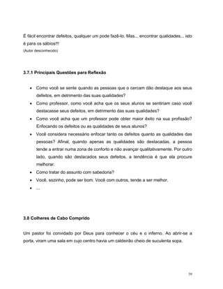39
É fácil encontrar defeitos, qualquer um pode fazê-lo. Mas... encontrar qualidades... isto
é para os sábios!!!
(Autor desconhecido)
3.7.1 Principais Questões para Reflexão
 Como você se sente quando as pessoas que o cercam dão destaque aos seus
defeitos, em detrimento das suas qualidades?
 Como professor, como você acha que os seus alunos se sentiriam caso você
destacasse seus defeitos, em detrimento das suas qualidades?
 Como você acha que um professor pode obter maior êxito na sua profissão?
Enfocando os defeitos ou as qualidades de seus alunos?
 Você considera necessário enfocar tanto os defeitos quanto as qualidades das
pessoas? Afinal, quando apenas as qualidades são destacadas, a pessoa
tende a entrar numa zona de conforto e não avançar qualitativamente. Por outro
lado, quando são destacados seus defeitos, a tendência é que ela procure
melhorar.
 Como tratar do assunto com sabedoria?
 Você, sozinho, pode ser bom. Você com outros, tende a ser melhor.
 ...
3.8 Colheres de Cabo Comprido
Um pastor foi convidado por Deus para conhecer o céu e o inferno. Ao abrir-se a
porta, viram uma sala em cujo centro havia um caldeirão cheio de suculenta sopa.
 
