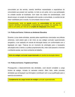 4
comunidade por ela servida, visando identificar necessidades e expectativas da
comunidade que possam ser supridas, no todo ou em parte, com a sua participação
na unidade escolar ali localizada. Com base nos dados de caracterização, você
deverá propor um projeto de integração entre escola e comunidade, no sentido de dar
maior visibilidade para a escola, na comunidade onde se insere.
1.4- Prática de Ensino: Vivência no Ambiente Educativo
Durante o curso desta atividade, apoiado pelas experiências vivenciadas nas práticas
anteriores, você estará apto a dar início ao seu estágio curricular supervisionado
obrigatório, a ser realizado em escola de educação básica, em conformidade com a
legislação em vigor. Trata-se de um momento de orientação para a necessária
articulação entre a teoria e a prática propriamente dita, onde você passará a vivenciar
o ambiente escolar, seu futuro ambiente de trabalho.
1.5- Prática de Ensino: Trajetória da Práxis
Prosseguindo o desenvolvimento das atividades, você deverá completar a carga
horária de estágio, iniciada no semestre anterior. Além disto, estão previstas
atividades que enriqueçam sua formação e contribuam com a sua qualificação para o
exercício da docência.
Caracterização, tanto da escola quanto da comunidade por ela servida,
visando identificar necessidades e expectativas que possam ser supridas, no
todo ou em parte, por meio de um projeto de integração entre ambas.
Início do estágio curricular supervisionado em escola de educação básica
Complemento da carga horária de estágio curricular supervisionado
 