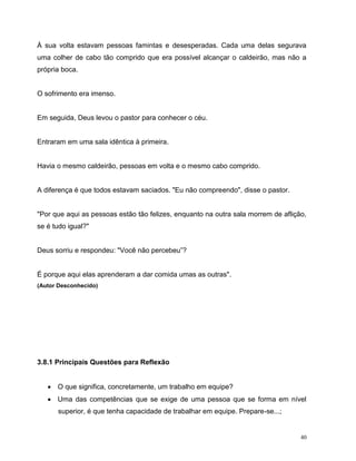 40
À sua volta estavam pessoas famintas e desesperadas. Cada uma delas segurava
uma colher de cabo tão comprido que era possível alcançar o caldeirão, mas não a
própria boca.
O sofrimento era imenso.
Em seguida, Deus levou o pastor para conhecer o céu.
Entraram em uma sala idêntica à primeira.
Havia o mesmo caldeirão, pessoas em volta e o mesmo cabo comprido.
A diferença é que todos estavam saciados. "Eu não compreendo", disse o pastor.
"Por que aqui as pessoas estão tão felizes, enquanto na outra sala morrem de aflição,
se é tudo igual?"
Deus sorriu e respondeu: "Você não percebeu”?
É porque aqui elas aprenderam a dar comida umas as outras".
(Autor Desconhecido)
3.8.1 Principais Questões para Reflexão
 O que significa, concretamente, um trabalho em equipe?
 Uma das competências que se exige de uma pessoa que se forma em nível
superior, é que tenha capacidade de trabalhar em equipe. Prepare-se...;
 