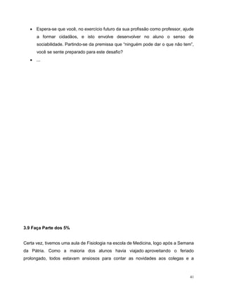 41
 Espera-se que você, no exercício futuro da sua profissão como professor, ajude
a formar cidadãos, e isto envolve desenvolver no aluno o senso de
sociabilidade. Partindo-se da premissa que “ninguém pode dar o que não tem”,
você se sente preparado para este desafio?
 ...
3.9 Faça Parte dos 5%
Certa vez, tivemos uma aula de Fisiologia na escola de Medicina, logo após a Semana
da Pátria. Como a maioria dos alunos havia viajado aproveitando o feriado
prolongado, todos estavam ansiosos para contar as novidades aos colegas e a
 
