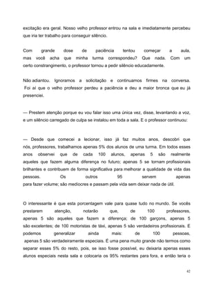 42
excitação era geral. Nosso velho professor entrou na sala e imediatamente percebeu
que iria ter trabalho para conseguir silêncio.
Com grande dose de paciência tentou começar a aula,
mas você acha que minha turma correspondeu? Que nada. Com um
certo constrangimento, o professor tornou a pedir silêncio educadamente.
Não adiantou. Ignoramos a solicitação e continuamos firmes na conversa.
Foi aí que o velho professor perdeu a paciência e deu a maior bronca que eu já
presenciei.
— Prestem atenção porque eu vou falar isso uma única vez, disse, levantando a voz,
e um silêncio carregado de culpa se instalou em toda a sala. E o professor continuou:
— Desde que comecei a lecionar, isso já faz muitos anos, descobri que
nós, professores, trabalhamos apenas 5% dos alunos de uma turma. Em todos esses
anos observei que de cada 100 alunos, apenas 5 são realmente
aqueles que fazem alguma diferença no futuro; apenas 5 se tornam profissionais
brilhantes e contribuem de forma significativa para melhorar a qualidade de vida das
pessoas. Os outros 95 servem apenas
para fazer volume; são medíocres e passam pela vida sem deixar nada de útil.
O interessante é que esta porcentagem vale para quase tudo no mundo. Se vocês
prestarem atenção, notarão que, de 100 professores,
apenas 5 são aqueles que fazem a diferença; de 100 garçons, apenas 5
são excelentes; de 100 motoristas de táxi, apenas 5 são verdadeiros profissionais. E
podemos generalizar ainda mais: de 100 pessoas,
apenas 5 são verdadeiramente especiais. É uma pena muito grande não termos como
separar esses 5% do resto, pois, se isso fosse possível, eu deixaria apenas esses
alunos especiais nesta sala e colocaria os 95% restantes para fora, e então teria o
 
