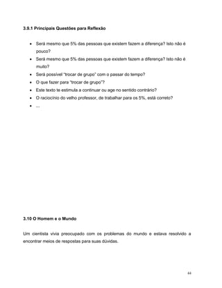 44
3.9.1 Principais Questões para Reflexão
 Será mesmo que 5% das pessoas que existem fazem a diferença? Isto não é
pouco?
 Será mesmo que 5% das pessoas que existem fazem a diferença? Isto não é
muito?
 Será possível “trocar de grupo” com o passar do tempo?
 O que fazer para “trocar de grupo”?
 Este texto te estimula a continuar ou age no sentido contrário?
 O raciocínio do velho professor, de trabalhar para os 5%, está correto?
 ...
3.10 O Homem e o Mundo
Um cientista vivia preocupado com os problemas do mundo e estava resolvido a
encontrar meios de respostas para suas dúvidas.
 