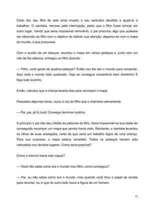 45
Certo dia, seu filho de sete anos invadiu o seu santuário decidido a ajudá-lo a
trabalhar. O cientista, nervoso pela interrupção, pediu que o filho fosse brincar em
outro lugar. Vendo que seria impossível removê-lo, o pai procurou algo que pudesse
ser oferecido ao filho com o objetivo de distrair sua atenção: deparou-se com o mapa
do mundo, o que procurava.
Com o auxílio de um tesoura, recortou o mapa em vários pedaços e, junto com um
rolo de fita adesiva, entregou ao filho dizendo:
— Filho, você gosta de quebra-cabeças? Então vou lhe dar o mundo para consertar.
Aqui está o mundo todo quebrado. Veja se consegue consertá-lo bem direitinho! E
faça tudo sozinho.
Então, calculou que a criança levaria dias para recompor o mapa.
Passadas algumas horas, ouviu a voz do filho que o chamava calmamente.
— Pai, pai, já fiz tudo! Consegui terminar tudinho.
A princípio o pai não deu crédito às palavras do filho. Seria impossível na sua idade ter
conseguido recompor um mapa que jamais havia visto. Relutante, o cientista levantou
os olhos de suas anotações, certo de que veria um trabalho digno de uma criança.
Para sua surpresa, o mapa estava completo. Todos os pedaços haviam sido
colocados nos devidos lugares. Como seria possível?
Como o menino havia sido capaz?
— Você não sabia como era o mundo meu filho, como conseguiu?
— Pai, eu não sabia como era o mundo, mas quando você tirou o papel da revista
para recortar, eu vi que do outro lado havia a figura de um homem.
 