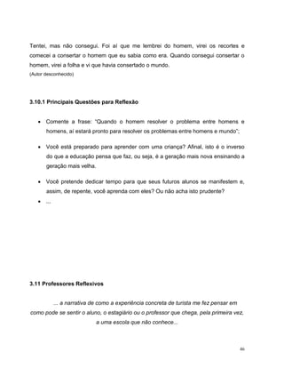 46
Tentei, mas não consegui. Foi aí que me lembrei do homem, virei os recortes e
comecei a consertar o homem que eu sabia como era. Quando consegui consertar o
homem, virei a folha e vi que havia consertado o mundo.
(Autor desconhecido)
3.10.1 Principais Questões para Reflexão
 Comente a frase: “Quando o homem resolver o problema entre homens e
homens, aí estará pronto para resolver os problemas entre homens e mundo”;
 Você está preparado para aprender com uma criança? Afinal, isto é o inverso
do que a educação pensa que faz, ou seja, é a geração mais nova ensinando a
geração mais velha.
 Você pretende dedicar tempo para que seus futuros alunos se manifestem e,
assim, de repente, você aprenda com eles? Ou não acha isto prudente?
 ...
3.11 Professores Reflexivos
... a narrativa de como a experiência concreta de turista me fez pensar em
como pode se sentir o aluno, o estagiário ou o professor que chega, pela primeira vez,
a uma escola que não conhece...
 
