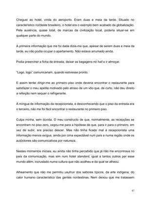 47
Cheguei ao hotel, vinda do aeroporto. Eram duas e meia da tarde. Situado no
característico nordeste brasileiro, o hotel era o exemplo bem acabado da globalização.
Pela ausência, quase total, de marcas da civilização local, poderia situar-se em
qualquer parte do mundo.
A primeira informação que me foi dada dizia-me que, apesar de serem duas e meia da
tarde, eu não podia ocupar o apartamento. Não estava arrumado ainda.
Podia preencher a ficha de entrada, deixar as bagagens no hall e ir almoçar.
“Logo, logo” comunicariam, quando estivesse pronto.
E assim tentei dirigir-me ao primeiro piso onde deveria encontrar o restaurante para
satisfazer o meu apetite motivado pelo atraso de um vôo que, de curto, não deu direito
a refeição nem sequer o refrigerante.
À míngua de informação da recepcionista, e desconhecendo que o piso da entrada era
o terceiro, não me foi fácil encontrar o restaurante no primeiro piso.
Culpa minha, sem dúvida. O meu constructo de que, normalmente, as recepções se
encontram no piso zero, cegou-me para a hipótese de que, para ir para o primeiro, em
vez de subir, era preciso descer. Mas não tinha ficado mal à recepcionista uma
informação menos exígua, ainda por cima expectável num país e numa região onde os
autóctones são comunicativos por natureza.
Nestes momentos iniciais, eu ainda não tinha percebido que já não me encontrava no
país da comunicação, mas sim num hotel standard, igual a tantos outros por esse
mundo além, incrustado numa cultura que não acolheu e da qual se alheou.
Alheamento que não me permitiu usufruir dos sabores típicos, da arte indígena, do
calor humano característico das gentes nordestinas. Nem deixou que me tratassem
 