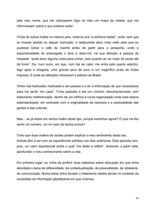 48
pelo meu nome, que me colocassem logo na mão um mapa da cidade, que me
informassem sobre o que poderia visitar.
Vinda de outros hotéis no mesmo país, onde eu era “a senhora Isabel”, onde, sem que
eu tivesse pedido ou sequer insinuado, o restaurante abriu mais cedo para que eu
pudesse tomar o café da manhã antes de partir para o aeroporto, onde a
espontaneidade do empregado o leva a dizer-me, na sua atenção à pessoa do
hóspede: “pode levar alguma coisa para comer, pois quando se vai viajar às vezes até
dá fome”. Ou, num outro, em que, num dia de calor, me entra pelo quarto adentro,
logo após a chegada, uma grande jarra de suco e um magnífico prato de frutos
tropicais. E onde as refeições cheiravam e sabiam ao Brasil.
Vinha mal habituada, habituada a ser pessoa e a ter a informação de que necessitava
para me sentir “em casa”. Tinha passado a ser um número, descaracterizada, com
tratamento indiferenciado, dentro de um edifício e numa organização onde tudo estava
estandardizado, em contraste com a originalidade da natureza e a pessoalidade das
gentes e das culturas.
Mas... se já estive em tantos hotéis deste tipo, porquê estranhar agora? O que me fez
sentir um número, um no meio de tantos outros?
Creio que duas ordens de razões podem explicar o meu sentimento desta vez.
Ambas têm a ver com as experiências sofridas nos dias anteriores. Este episódio tem,
pois, um valor experiencial sobre o qual “me deitei a refletir”, tentando, a partir dele,
aprofundar o meu conhecimento sobre a vida.
Em primeiro lugar, eu vinha de proferir duas palestras sobre educação em que tinha
abordado o tema da reflexividade, da contextualização, da pessoalidade, da cidadania,
da comunicação. Numa delas tinha situado o tratamento destes temas no contexto da
sociedade da informação globalizante em que vivemos.
 