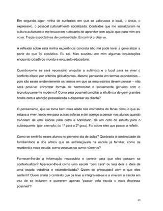 49
Em segundo lugar, vinha de contextos em que se valorizava o local, o único, o
expressivo, o pessoal culturalmente socializado. Contextos que me socializaram na
cultura autóctone e me trouxeram o encanto de aprender com aquilo que para mim era
novo. Trazia expectativas de continuidade. Encontrei o dejá vu.
A reflexão sobre esta minha experiência concreta não me pode levar a generalizar a
partir do que foi episódico. Eu sei. Mas suscitou em mim algumas inquietações
enquanto cidadã do mundo e enquanto educadora.
Questiono-me se será necessário aniquilar o autêntico e o local para se viver o
conforto ditado por critérios globalizantes. Mesmo pensando em termos econômicos –
pois são esses evidentemente os termos em que os empresários devem pensar – não
será possível encontrar formas de harmonizar o socialmente genuíno com o
tecnologicamente moderno? Como será possível conciliar a eficiência de gerir grandes
hotéis com a atenção pessoalizada a dispensar ao cliente?
O pensamento, que se torna bem mais alado nos momentos de férias como o que eu
estava a viver, levou-me para outras esferas e dei comigo a pensar nos alunos quando
transitam de uma escola para outra e sobretudo, de um ciclo de estudo para o
subsequente (por exemplo, do 1º para o 2º grau). Foi sobre eles que passei a refletir.
Como se sentirão esses alunos no primeiro dia de aulas? Quebrada a continuidade da
familiaridade e dos afetos que os entrelaçavam na escola já familiar, como os
receberá a nova escola: como pessoas ou como números?
Fornecer-lhe-ão a informação necessária e correta para que eles possam se
contextualizar? Aparecer-lhe-á como uma escola “com cara” ou terá dela a idéia de
uma escola indistinta e estandardizada? Quem se preocupará com o que eles
sentem? Quem criará o contexto que os leve a integrarem-se e a viverem a escola em
vez de se isolarem e quererem apenas “passar pela escola o mais depressa
possível”?
 