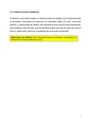 5
1.6- Prática de Ensino: Reflexões
Finalmente, você deverá redigir um relatório-síntese do estágio, que incorporará todas
as atividades vivenciadas no transcorrer da dimensão prática do curso. Você terá,
também, a oportunidade de realizar uma atividade de micro-ensino muito interessante,
uma avaliação crítica de aula, que lhe permitirá avaliar uma aula do ponto de vista do
aluno e, deste modo, aprimorar a qualidade das suas aulas futuramente.
Elaboração de relatório que incorporará todas as atividades vivenciadas no
transcorrer de toda a prática do curso.
 