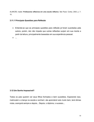 50
ALARCÃO, Isabel. Professores reflexivos em uma escola reflexiva. São Paulo: Cortez, 2003. p. 7-
10.
3.11.1 Principais Questões para Reflexão
 Entende-se que as principais questões para reflexão já foram suscitadas pela
autora, porém, isto não impede que outras reflexões surjam em sua mente a
partir da leitura, principalmente baseadas em sua experiência pessoal.
 ...
3.12 Um Sonho Impossível?
Todos os pais querem ver seus filhos formados e bem sucedidos. Esperando isso,
matriculam a criança na escola e sonham: ela aprenderá tudo muito bem, terá ótimas
notas, avançará sempre e depois... Depois, o diploma, o sucesso...
 
