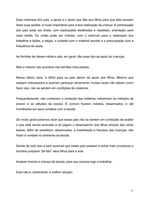 51
Esse interesse dos pais, a ajuda e o apoio que dão aos filhos para que eles possam
fazer suas tarefas, é muito importante para a boa realização da criança. A participação
dos pais pode ser direta, com explicações detalhadas e repetidas, orientação para
cada tarefa. Ou então pode ser indireta, com o estímulo para a realização dos
trabalhos e lições, o elogio, o cuidado com o material escolar e a preocupação com a
frequência às aulas.
As famílias de classe média e alta, em geral, dão esse tipo de apoio às crianças.
Mas o mesmo não acontece nas famílias mais pobres.
Nesse último caso, é difícil para os pais darem tal apoio aos filhos. Mesmo que
estejam interessados e queiram participar ativamente, muitas vezes não sabem como
fazer isso, não se sentem em condições de colaborar.
Frequentemente, não conhecem o conteúdo das matérias, estranham os métodos de
ensino e as atitudes da escola. É comum ficarem inibidos, desarmados, e até
humilhados em seus contatos com a escola.
De modo geral podemos dizer que esses pais não se sentem em condições de avaliar
o que está sendo ensinado e só julgam o desempenho dos filhos através das notas
baixas. Além de assistirem, desarmados, à insatisfação e fracasso das crianças, não
ficam à vontade no ambiente da escola.
Diante de tudo isso é bem possível que esses pais passem a achar mais proveitoso e
lucrativo preparar “de fato” seus filhos para a vida.
Acabam tirando a criança da escola, para que comece logo a trabalhar.
Esta não é, certamente, a melhor solução.
 