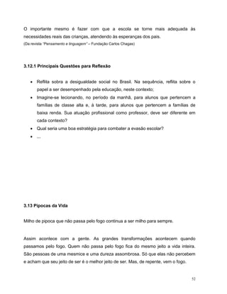 52
O importante mesmo é fazer com que a escola se torne mais adequada às
necessidades reais das crianças, atendendo às esperanças dos pais.
(Da revista “Pensamento e linguagem” – Fundação Carlos Chagas)
3.12.1 Principais Questões para Reflexão
 Reflita sobra a desigualdade social no Brasil. Na sequência, reflita sobre o
papel a ser desempenhado pela educação, neste contexto;
 Imagine-se lecionando, no período da manhã, para alunos que pertencem a
famílias de classe alta e, à tarde, para alunos que pertencem a famílias de
baixa renda. Sua atuação profissional como professor, deve ser diferente em
cada contexto?
 Qual seria uma boa estratégia para combater a evasão escolar?
 ...
3.13 Pipocas da Vida
Milho de pipoca que não passa pelo fogo continua a ser milho para sempre.
Assim acontece com a gente. As grandes transformações acontecem quando
passamos pelo fogo. Quem não passa pelo fogo fica do mesmo jeito a vida inteira.
São pessoas de uma mesmice e uma dureza assombrosa. Só que elas não percebem
e acham que seu jeito de ser é o melhor jeito de ser. Mas, de repente, vem o fogo.
 