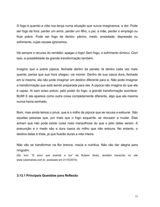 53
O fogo é quando a vida nos lança numa situação que nunca imaginamos: a dor. Pode
ser fogo de fora: perder um amor, perder um filho, o pai, a mãe, perder o emprego ou
ficar pobre. Pode ser fogo de dentro: pânico, medo, ansiedade, depressão ou
sofrimento, cujas causas ignoramos.
Há sempre o recurso do remédio: apagar o fogo! Sem fogo, o sofrimento diminui. Com
isso, a possibilidade da grande transformação também.
Imagino que a pobre pipoca, fechada dentro da panela, lá dentro cada vez mais
quente, pensa que sua hora chegou: vai morrer. Dentro de sua casca dura, fechada
em si mesma, ela não pode imaginar um destino diferente para si. Não pode imaginar
a transformação que está sendo preparada para ela. A pipoca não imagina do que ela
é capaz. Aí sem aviso prévio, pelo poder do fogo, a grande transformação acontece:
BUM! E ela aparece como outra coisa completamente diferente, algo que ela mesma
nunca havia sonhado.
Bom, mas ainda temos o piruá, que é o milho de pipoca que se recusa a estourar. São
aquelas pessoas que, por mais que o fogo esquente, se recusam a mudar. Elas
acham que não pode existir coisa mais maravilhosa do que o jeito delas serem. A
presunção e o medo são a dura casca do milho que não estoura. No entanto, o
destino delas é triste, já que ficarão duras a vida inteira.
Não vão se transformar na flor branca, macia e nutritiva. Não vão dar alegria para
ninguém.
(Do livro “O amor que acende a lua” de Rubem Alves, também transcrito no site
www.rubemalves.com.br, acessado em 21/10/2010)
3.13.1 Principais Questões para Reflexão
 