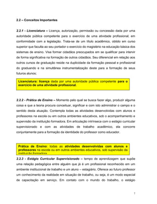 7
2.2 – Conceitos Importantes
2.2.1 - Licenciatura – Licença, autorização, permissão ou concessão dada por uma
autoridade pública competente para o exercício de uma atividade profissional, em
conformidade com a legislação. Trata-se de um título acadêmico, obtido em curso
superior que faculta ao seu portador o exercício do magistério na educação básica dos
sistemas de ensino. Visa formar cidadãos preocupados em se qualificar para intervir
de forma significativa na formação de outros cidadãos. Seu diferencial em relação aos
outros cursos de graduação reside na duplicidade da formação pessoal e profissional
do graduando e na simultânea instrumentalização deste para a formação de seus
futuros alunos;
2.2.2 - Prática de Ensino – Momento pelo qual se busca fazer algo, produzir alguma
coisa e que a teoria procura conceituar, significar e com isto administrar o campo e o
sentido desta atuação. Contempla todas as atividades desenvolvidas com alunos e
professores na escola ou em outros ambientes educativos, sob o acompanhamento e
supervisão da instituição formadora. Em articulação intrínseca com o estágio curricular
supervisionado e com as atividades de trabalho acadêmico, ela concorre
conjuntamente para a formação da identidade do professor como educador.
2.2.3 - Estágio Curricular Supervisionado – tempo de aprendizagem que supõe
uma relação pedagógica entre alguém que já é um profissional reconhecido em um
ambiente institucional de trabalho e um aluno – estagiário. Oferece ao futuro professor
um conhecimento da realidade em situação de trabalho, ou seja, é um modo especial
de capacitação em serviço. Em contato com o mundo do trabalho, o estágio
Licenciatura: licença dada por uma autoridade pública competente para o
exercício de uma atividade profissional.
Prática de Ensino: todas as atividades desenvolvidas com alunos e
professores na escola ou em outros ambientes educativos, sob supervisão da
instituição formadora.
 