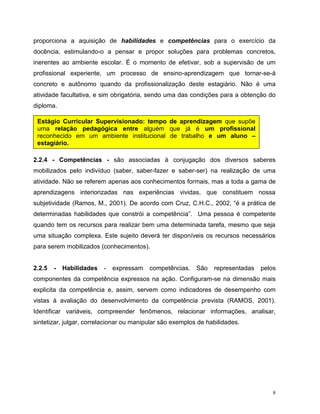8
proporciona a aquisição de habilidades e competências para o exercício da
docência, estimulando-o a pensar e propor soluções para problemas concretos,
inerentes ao ambiente escolar. É o momento de efetivar, sob a supervisão de um
profissional experiente, um processo de ensino-aprendizagem que tornar-se-á
concreto e autônomo quando da profissionalização deste estagiário. Não é uma
atividade facultativa, e sim obrigatória, sendo uma das condições para a obtenção do
diploma.
2.2.4 - Competências - são associadas à conjugação dos diversos saberes
mobilizados pelo indivíduo (saber, saber-fazer e saber-ser) na realização de uma
atividade. Não se referem apenas aos conhecimentos formais, mas a toda a gama de
aprendizagens interiorizadas nas experiências vividas, que constituem nossa
subjetividade (Ramos, M., 2001). De acordo com Cruz, C.H.C., 2002, “é a prática de
determinadas habilidades que constrói a competência”. Uma pessoa é competente
quando tem os recursos para realizar bem uma determinada tarefa, mesmo que seja
uma situação complexa. Este sujeito deverá ter disponíveis os recursos necessários
para serem mobilizados (conhecimentos).
2.2.5 - Habilidades - expressam competências. São representadas pelos
componentes da competência expressos na ação. Configuram-se na dimensão mais
explicita da competência e, assim, servem como indicadores de desempenho com
vistas à avaliação do desenvolvimento da competência prevista (RAMOS, 2001).
Identificar variáveis, compreender fenômenos, relacionar informações, analisar,
sintetizar, julgar, correlacionar ou manipular são exemplos de habilidades.
Estágio Curricular Supervisionado: tempo de aprendizagem que supõe
uma relação pedagógica entre alguém que já é um profissional
reconhecido em um ambiente institucional de trabalho e um aluno –
estagiário.
 