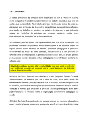 9
2.3 - Comentários
A prática profissional do professor-aluno desenvolve-se com a Prática de Ensino,
numa perspectiva de gradativa problematização do trabalho educativo, que leve em
conta a sua complexidade. As atividades previstas na dimensão prática do curso são
planejadas com a intenção de desenvolver competências que possibilitem reflexão e
organização do trabalho em equipes, na tentativa de abranger e, eventualmente,
superar as condições do cotidiano das unidades escolares, muitas vezes
caracterizadas por “mesmices” de ações pragmáticas.
As atividades práticas devem criar oportunidades para que você se defronte com
problemas concretos do processo ensino-aprendizagem e da dinâmica própria do
espaço escolar como resultado de estudos, propostas pedagógicas e pesquisas
desenvolvidas ao longo de cada semestre, impulsionando-o a um processo de
reflexão sobre questões ligadas às políticas educacionais do país, ao projeto político-
pedagógico da escola e às ações político-pedagógicas desenvolvidas no cotidiano das
salas de aula.
A Prática de Ensino deve articular a teoria e a prática (enquanto Estágio Curricular
Supervisionado), de maneira que, até o final do curso, você tenha aliado aos
conhecimentos teóricos, práticas e saberes que o auxiliarão no exercício profissional
da docência, adquirindo subsídios para questionamentos e reflexões sobre o objetivo,
conteúdo e formas que envolvam o processo ensino-aprendizagem, bem como
problematizações e reflexões sobre a organização administrativo-pedagógica da
escola.
O Estágio Curricular Supervisionado, por sua vez, inserido em momento adequado do
curso, constitui a fase de treinamento que permite a você, por meio da vivência prática
Atividades práticas devem criar oportunidade para que você se defronte
com problemas concretos do processo ensino – aprendizagem e da dinâmica
própria do espaço escolar.
 