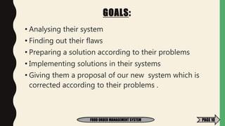 GOALS:
• Analysing their system
• Finding out their flaws
• Preparing a solution according to their problems
• Implementing solutions in their systems
• Giving them a proposal of our new system which is
corrected according to their problems .
FOOD ORDER MANAGEMENT SYSTEM PAGE 10
 