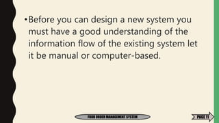 •Before you can design a new system you
must have a good understanding of the
information flow of the existing system let
it be manual or computer-based.
FOOD ORDER MANAGEMENT SYSTEM PAGE 11
 
