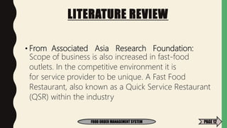 LITERATURE REVIEW
• From Associated Asia Research Foundation:
Scope of business is also increased in fast-food
outlets. In the competitive environment it is
for service provider to be unique. A Fast Food
Restaurant, also known as a Quick Service Restaurant
(QSR) within the industry
FOOD ORDER MANAGEMENT SYSTEM PAGE 12
 