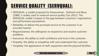 SERVICE QUALITY (SERVQUAL):
• SERVQUAL, a model proposed by Parasuraman , Zeithaml and Berry
(1988), is widely used to measure service quality Cao (2011). The
SERVQUAL model is based on the gap between customers’ expectations
and performance perceptions.
• Reliability: to deliver the promised service to the customer in an
accurate manner.
• Responsiveness: the willingness to respond to and resolve customer
problems.
• Assurance: the ability to instil confidence and trust in the customer.
• Empathy: the ability to empathise with and understand the customer.
• Tangibles: the appearance of staff, equipment and the physical facilities
FOOD ORDER MANAGEMENT SYSTEM PAGE 13
 
