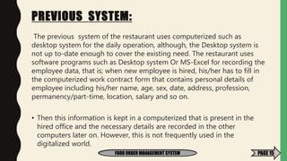 PREVIOUS SYSTEM:
The previous system of the restaurant uses computerized such as
desktop system for the daily operation, although, the Desktop system is
not up to-date enough to cover the existing need. The restaurant uses
software programs such as Desktop system Or MS-Excel for recording the
employee data, that is; when new employee is hired, his/her has to fill in
the computerized work contract form that contains personal details of
employee including his/her name, age, sex, date, address, profession,
permanency/part-time, location, salary and so on.
• Then this information is kept in a computerized that is present in the
hired office and the necessary details are recorded in the other
computers later on. However, this is not frequently used in the
digitalized world.
FOOD ORDER MANAGEMENT SYSTEM PAGE 15
 