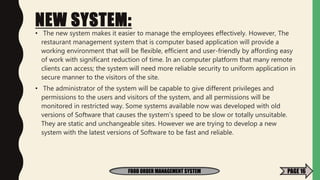 NEW SYSTEM:
• The new system makes it easier to manage the employees effectively. However, The
restaurant management system that is computer based application will provide a
working environment that will be flexible, efficient and user-friendly by affording easy
of work with significant reduction of time. In an computer platform that many remote
clients can access; the system will need more reliable security to uniform application in
secure manner to the visitors of the site.
• The administrator of the system will be capable to give different privileges and
permissions to the users and visitors of the system, and all permissions will be
monitored in restricted way. Some systems available now was developed with old
versions of Software that causes the system’s speed to be slow or totally unsuitable.
They are static and unchangeable sites. However we are trying to develop a new
system with the latest versions of Software to be fast and reliable.
FOOD ORDER MANAGEMENT SYSTEM PAGE 16
 