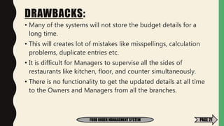 DRAWBACKS:
• Many of the systems will not store the budget details for a
long time.
• This will creates lot of mistakes like misspellings, calculation
problems, duplicate entries etc.
• It is difficult for Managers to supervise all the sides of
restaurants like kitchen, floor, and counter simultaneously.
• There is no functionality to get the updated details at all time
to the Owners and Managers from all the branches.
FOOD ORDER MANAGEMENT SYSTEM PAGE 21
 