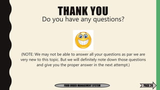 THANK YOU
Do you have any questions?
(NOTE: We may not be able to answer all your questions as par we are
very new to this topic. But we will definitely note down those questions
and give you the proper answer in the next attempt.)
FOOD ORDER MANAGEMENT SYSTEM PAGE 24
 