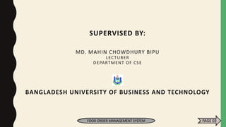 SUPERVISED BY:
MD. MAHIN CHOWDHURY BIPU
LECTURER
DEPARTMENT OF CSE
BANGLADESH UNIVERSITY OF BUSINESS AND TECHNOLOGY
FOOD ORDER MANAGEMENT SYSTEM PAGE 03
 