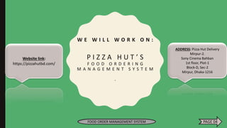 W E W I L L W O R K O N :
P I Z Z A H U T ’ S
F O O D O R D E R I N G
M A N A G E M E N T S Y S T E M
.
Website link:
https://pizzahutbd.com/
ADDRESS: Pizza Hut Delivery
Mirpur-2.
Sony Cinema Bahban
1st floor, Plot-1
Block-D, Sec-2
Mirpur, Dhaka-1216
FOOD ORDER MANAGEMENT SYSTEM PAGE 04
 