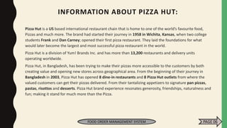 INFORMATION ABOUT PIZZA HUT:
Pizza Hut is a US based international restaurant chain that is home to one of the world’s favourite food,
Pizzas and much more. The brand had started their journey in 1958 in Wichita, Kansas, when two college
students Frank and Dan Carney; opened their first pizza restaurant. They laid the foundations for what
would later become the largest and most successful pizza restaurant in the world.
Pizza Hut is a division of Yum! Brands Inc. and has more than 13,200 restaurants and delivery units
operating worldwide.
Pizza Hut, in Bangladesh, has been trying to make their pizzas more accessible to the customers by both
creating value and opening new stores across geographical area. From the beginning of their journey in
Bangladesh in 2003, Pizza Hut has opened 8 dine-in restaurants and 8 Pizza Hut outlets from where the
valued customers can get their pizzas delivered. From their tantalizing appetizers to signature pan pizzas,
pastas, risottos and desserts. Pizza Hut brand experience resonates generosity, friendships, naturalness and
fun; making it stand for much more than the Pizza.
FOOD ORDER MANAGEMENT SYSTEM PAGE 06
 