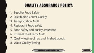 QUALITY ASSURANCE POLICY:
1. Supplier Food Safety
2. Distribution Canter Quality
3. Transportation Audit
4. Restaurant Food safety
5. Food safety and quality assurance
6. External Third Party Audit
7. Quality testing of raw and finished goods
8. Water Quality Testing
FOOD ORDER MANAGEMENT SYSTEM PAGE 08
 