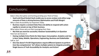 Conclusions:
Data is Very Disruptive and Exciting pending your Point of View
• Vault and Cloud Hosted Vault enable you to access analyse and utilise Large
amounts of Data is driving Business Optimisation and Profit Margin!
Why is Data Accessibility So Important Today
• Business require a constant Data Flow and ability to respond with action
rapidly to remain on top of their business.
What about those who are Not Leveraging their Data
• Not that you wont be successful, However Sustainability is in Question
How Can we Access it:
• Having multiple Entry Points for Data Input, Consumption, Analytics and Use
is Here Today; Mobile, Operations, Engineering, Business and Stakeholder
SoR vs. SoT
• One Size doesn’t Fit All! Organisations require different Systems to perform
Core Key competencies! SoT allows multiple systems to integrate providing
Single Source of Truth Accessibility for Analytics and Action!
 