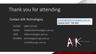 Contact A2K Technologies
PHONE: 1800 223 562
EMAIL: info@a2ktechnologies.com.au
WEB: a2ktechnologies.com.au
ESTORES: technologylounge.com.au
contentlounge.com.au
Thank you for attending
jcdavis@a2ktechnologies.com.au
Mobile 0427 746 984
 