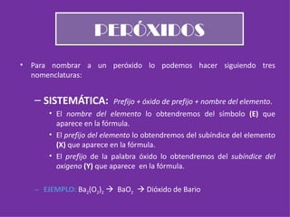PERÓXIDOS Para nombrar a un peróxido lo podemos hacer siguiendo tres nomenclaturas: SISTEMÁTICA:  Prefijo + óxido de prefijo + nombre del elemento . El  nombre del elemento  lo obtendremos del símbolo  (E)  que aparece en la fórmula. El  prefijo del elemento  lo obtendremos del subíndice del elemento  (X)  que aparece en la fórmula. El  prefijo  de la palabra óxido lo obtendremos del  subíndice del oxigeno  (Y)  que aparece  en la fórmula. EJEMPLO:  Ba 2 (O 2 ) 2      BaO 2     Dióxido de Bario 
