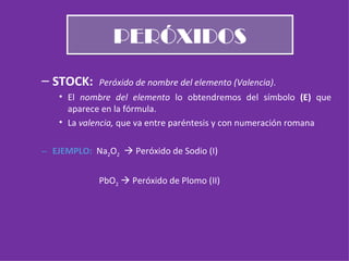 PERÓXIDOS STOCK:  Peróxido de nombre del elemento (Valencia) . El  nombre del elemento  lo obtendremos del símbolo  (E)  que aparece en la fórmula. La  valencia,  que va entre paréntesis y con numeración romana EJEMPLO:  Na 2 O 2     Peróxido de Sodio (I) PbO 2     Peróxido de Plomo (II) 