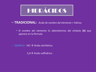 HIDRÁCIDOS TRADICIONAL:  Ácido de nombre del elemento + hídrico. El  nombre del elemento  lo obtendremos del símbolo  (X)  que aparece en la fórmula. EJEMPLO:  HCl    Ácido clorhídrico.   S 2 H   Ácido sulfhídrico . 