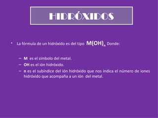 HIDRÓXIDOS La fórmula de un hidróxido es del tipo  M(OH) n   Donde: M  es el símbolo del metal. OH  es el ión hidróxido. n  es el subíndice del ión hidróxido que nos indica el número de iones hidróxido que acompaña a un ión  del metal. 