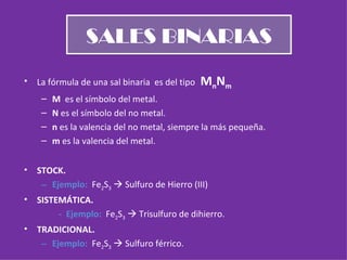 SALES BINARIAS La fórmula de una sal binaria  es del tipo  M n N m M  es el símbolo del metal. N  es el símbolo del no metal. n  es la valencia del no metal, siempre la más pequeña. m  es la valencia del metal. STOCK. Ejemplo:  Fe 2 S 3     Sulfuro de Hierro (III) SISTEMÁTICA.   -  Ejemplo:  Fe 2 S 3     Trisulfuro de dihierro. TRADICIONAL. Ejemplo:  Fe 2 S 3     Sulfuro férrico. 