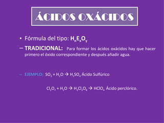 ÁCIDOS OXÁCIDOS Fórmula del tipo:  H n E x O y TRADICIONAL:  Para formar los ácidos oxácidos hay que hacer primero el óxido correspondiente y después añadir agua. EJEMPLO:  SO 3  + H 2 O    H 2 SO 4  Ácido Sulfúrico Cl 2 O 7  + H 2 O    H 2 Cl 2 O 8     HClO 4  Ácido perclórico. 