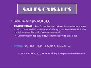 SALES OXISALES Fórmula del tipo:  M n ( E x O y ) m TRADICIONAL:  Para formar las sales oxisales hay que hacer primero el óxido correspondiente y después añadir agua, así formaremos el ácido y por último se cambia el hidrógeno por un metal. La terminación  oso  pasa a  ito , y la terminación  ico  pasa a  ato . EJEMPLO:  SO 3  + H 2 O    H 2 SO 4     Fe 2 (SO 4 ) 3   Sulfato férrico. Cl 2 O 1  + H 2 O    H 2 Cl 2 O 2     HClO     HgClO Hipoclorito mercurioso 