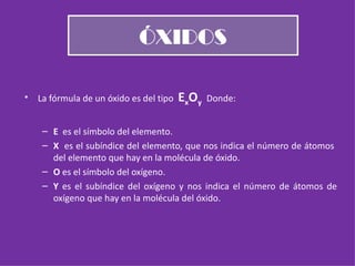 ÓXIDOS La fórmula de un óxido es del tipo  E x O y  Donde: E  es el símbolo del elemento. X  es el subíndice del elemento, que nos indica el número de átomos  del elemento que hay en la molécula de óxido. O  es el símbolo del oxígeno. Y  es el subíndice del oxígeno y nos indica el número de átomos de oxígeno que hay en la molécula del óxido. 