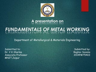 A presentation on
FUNDAMENTALS OF METAL WORKING
Submitted by:
Raghav Saxena
2014PMT5403
Submitted to:
Dr. V K Sharma
Associate Professor
MNIT,Jaipur
Department of Metallurgical & Materials Engineering
 