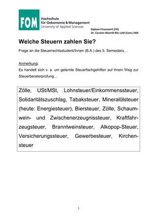 Diplom-Finanzwirt (FH)
Dr. Carsten Weerth BSc LLM (Com.) MA
1
Welche Steuern zahlen Sie?
Frage an die Steuerrechtsstudent/Innen (B.A.) des 5. Semesters…
Anmerkung:
Es handelt sich v. a. um gelernte Steuerfachgehilfen auf ihrem Weg zur
Steuerberaterprüfung…
Zölle, USt/MSt, Lohnsteuer/Einkommenssteuer,
Solidaritätszuschlag, Tabaksteuer, Mineralölsteuer
(heute: Energiesteuer), Biersteuer, Zölle, Schaum-
wein- und Zwischenerzeugnissteuer, Kraftfahr-
zeugsteuer, Branntweinsteuer, Alkopop-Steuer,
Versicherungssteuer, Gewerbesteuer, Kirchen-
steuer
 