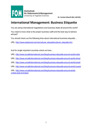 Dr. Carsten Weerth BSc LLM MA
1
International Management: Business Etiquette
You are doing international negotiations and business deals all around the world?
You need to know what is the proper business outfit and the best way to behave
abroad?
You should check out the following links about international business etiquette…
URL: http://www.ediplomat.com/np/cultural_etiquette/cultural_etiquette.htm
And for single important countries check out here…
URL: http://www.oncallinternational.com/blog/business-etiquette-around-world-india/
URL: http://www.oncallinternational.com/blog/business-etiquette-around-world-china/
URL: http://www.oncallinternational.com/blog/business-etiquette-around-world-brazil/
URL: http://www.oncallinternational.com/blog/business-etiquette-around-world-russia/
URL: http://www.oncallinternational.com/blog/business-etiquette-around-world-
united-arab-emirates/
 