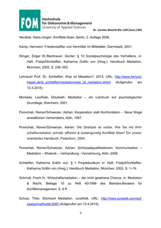 Dr. Carsten Weerth BSc LLM (Com.) MA
3
Stand der Literaturliste: 28.05.2015
Hertel, Anita von: Professionelle Konfliktlösung – Führen mit Mediationskompetenz,
Frankfurt/New York, 2. Auflage 2008.
Herzlieb, Hans-Jürgen: Konflikte lösen, Berlin, 2. Auflage 2006.
Kamp, Hermann: Friedensstifter und Vermittler im Mittelalter, Darmstadt, 2001.
Klinger, Edgar W./Bierbrauer, Günter: § 10 Sozialpsychologie des Verhaltens, in:
Haft, Frietjof/Schlieffen, Katharina Gräfin von (Hrsg.): Handbuch Mediation,
München, 2002, S. 236–263.
Lehrstuhl Prof. Dr. Schlieffen: Was ist Medation?, 2014, URL: http://www.fernuni-
hagen.de/ls_schlieffen/mediation/was_ist_mediation.shtml (Aufgerufen am
12.4.2015).
Montada, Leo/Kals, Elisabeth: Mediation – ein Lehrbuch auf psychologischer
Grundlage, Weinheim, 2001.
Ponschab, Reiner/Schweizer, Adrian: Kooperation statt Konfrontation – Neue Wege
anwaltlichen Verhandelns, Köln, 1997.
Ponschab, Reiner/Schweizer, Adrian: Die Streitzeit ist vorbei. Wie Sie mit Wirt-
schaftsmediation schnell, effizient & kostengünstig Konflikte lösen! Ein praxis-
orientiertes Handbuch, Paderborn, 2004.
Ponschab, Reiner/Schweizer, Adrian: Schlüsselqualifikationen: Kommunikation –
Mediation – Rhetorik – Verhandlung - Vernehmung, Köln, 2008.
Schlieffen, Katharina Gräfin von: § 1 Propädeutikum in: Haft, Frietjof/Schlieffen,
Katharina Gräfin von (Hrsg.): Handbuch Mediation, München, 2002, S. 1–74.
Schmidt, Frank H.: Wirtschaftsmediation – die nicht gesehene Chance, in: Mediation
& Recht, Beilage 10 zu Heft 40/1998 des Betriebs-Beraters für Konfliktmanage-
ment, S. 6 ff.
 