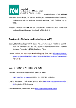 Dr. Carsten Weerth BSc LLM (Com.) MA
4
Stand der Literaturliste: 28.05.2015
Schulz, Thilo: Stichwort Mediation, JuraWelt, URL: http://www.jurawelt.com/auf-
saetze/methodik/3583 (Aufgerufen am 12.4.2015).
Schweizer, Adrian: Käse – ein Fall aus der Welt der zwischenbetrieblichen Mediation,
Unveröffentlichtes Studienskript Mediation Kompakt, FernUniversität Hagen,
2009.
Weidner, Wolfgang: Konfliktkosten im Unternehmen – Ihre Chance als Wirtschafts-
mediator, Kanzleiführung professionell, 8/2005, S. 1–5.
 